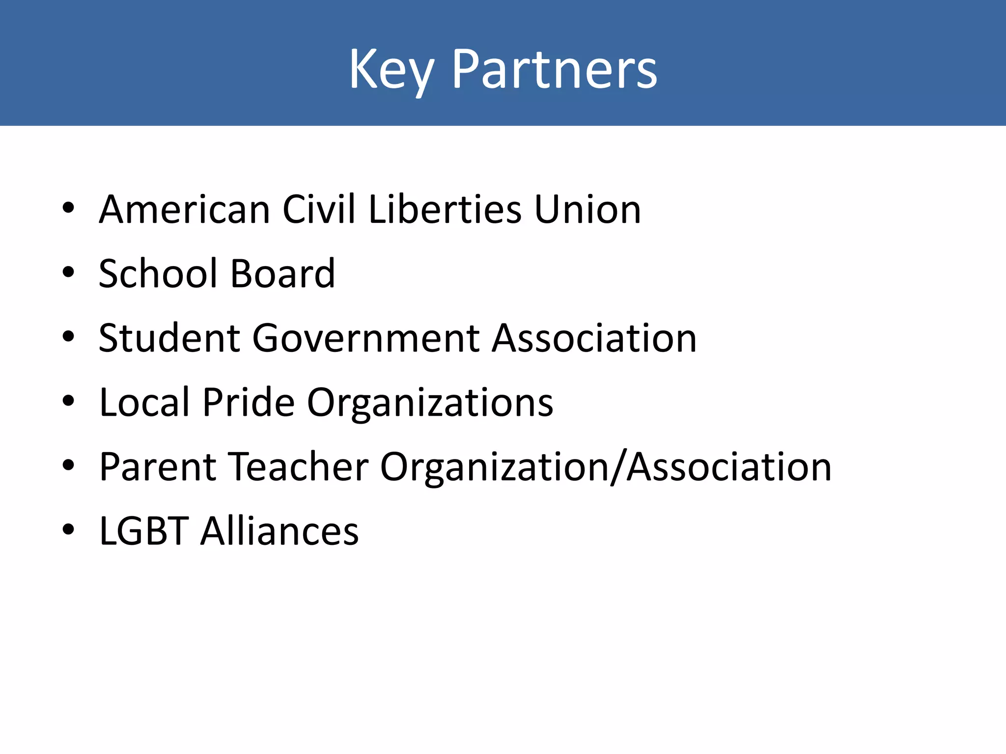 Key Partners
• American Civil Liberties Union
• School Board
• Student Government Association
• Local Pride Organizations
• Parent Teacher Organization/Association
• LGBT Alliances
 