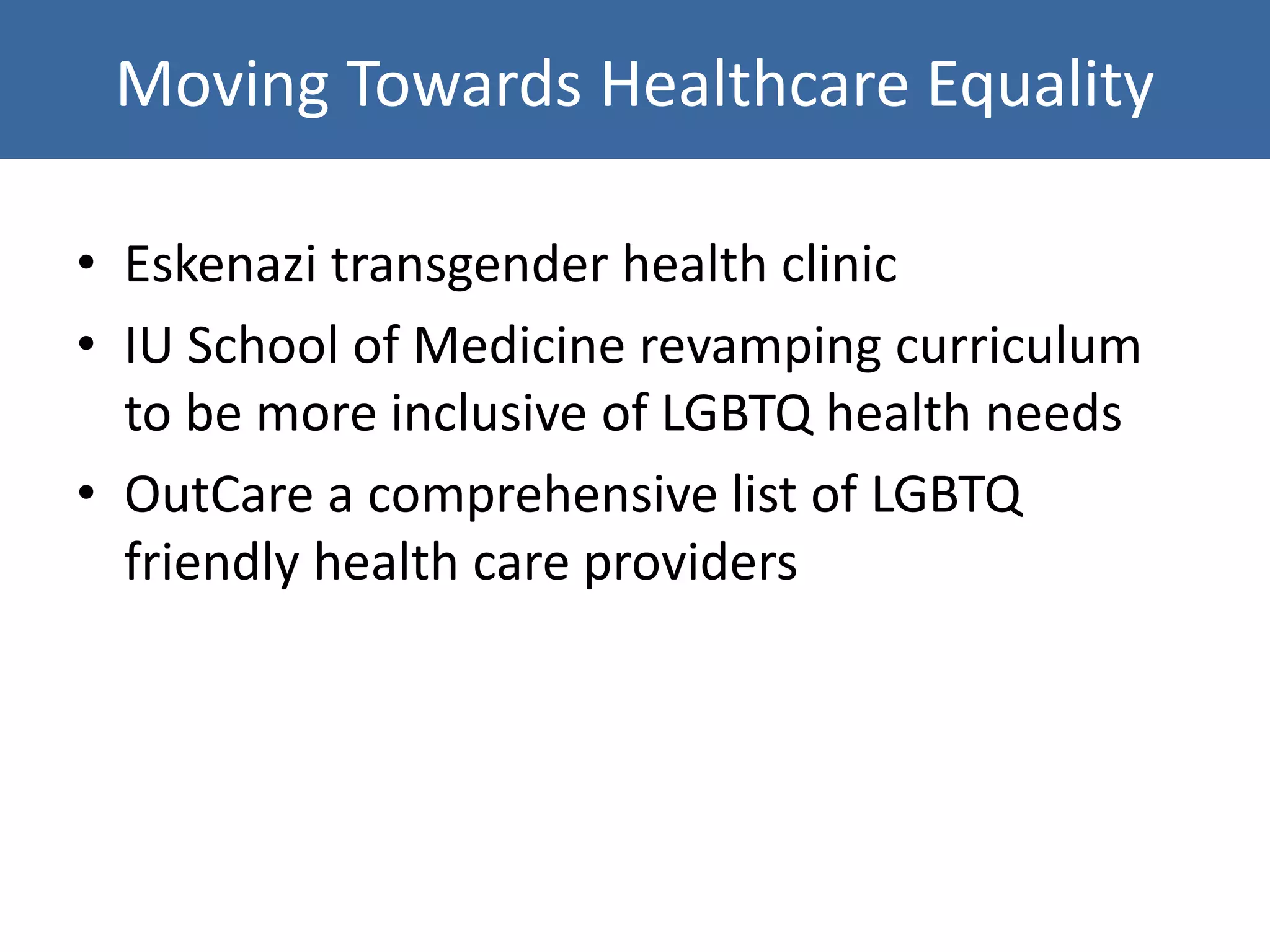 Moving Towards Healthcare Equality
• Eskenazi transgender health clinic
• IU School of Medicine revamping curriculum
to be more inclusive of LGBTQ health needs
• OutCare a comprehensive list of LGBTQ
friendly health care providers
 