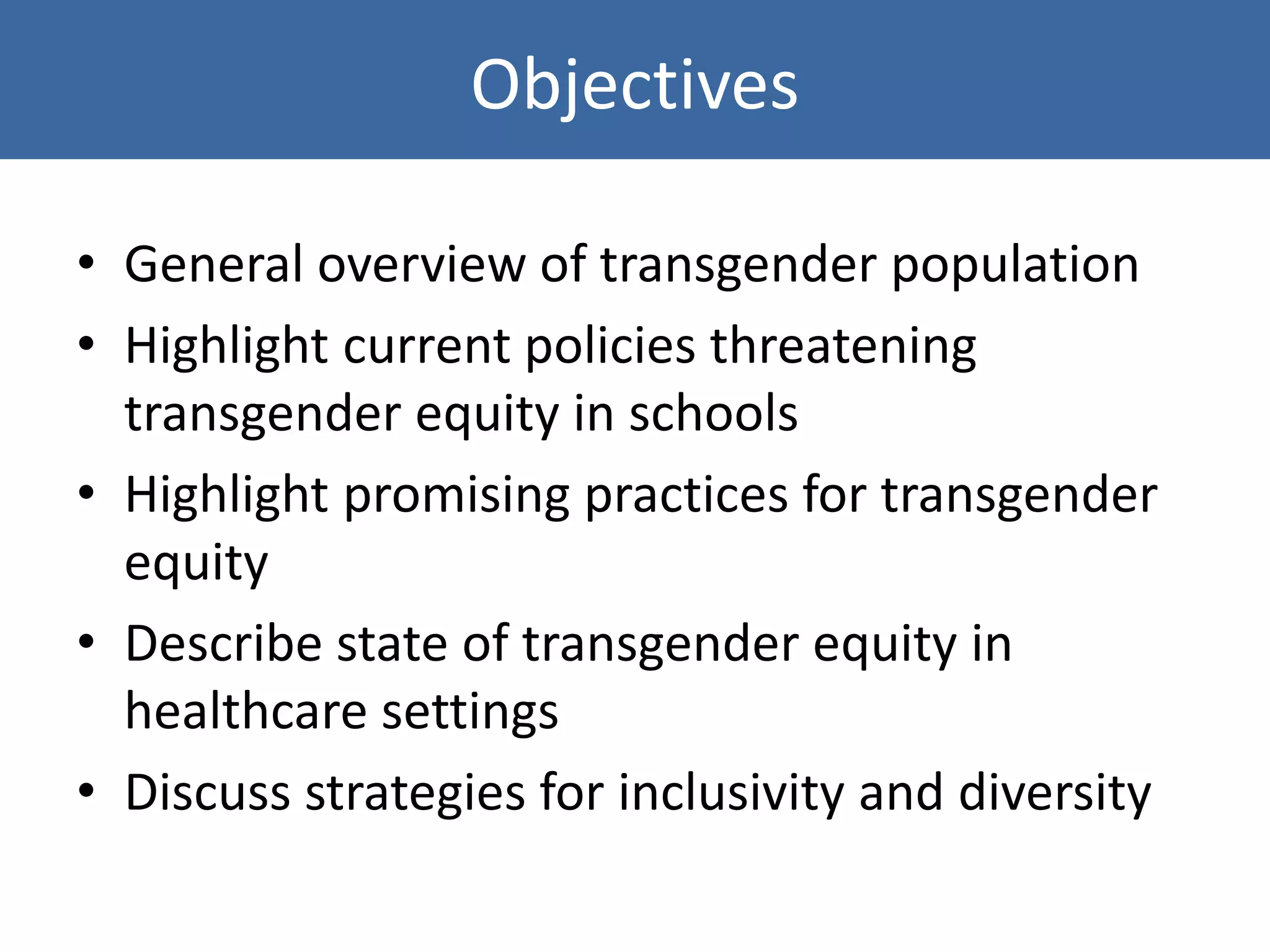Objectives
• General overview of transgender population
• Highlight current policies threatening
transgender equity in schools
• Highlight promising practices for transgender
equity
• Describe state of transgender equity in
healthcare settings
• Discuss strategies for inclusivity and diversity
 