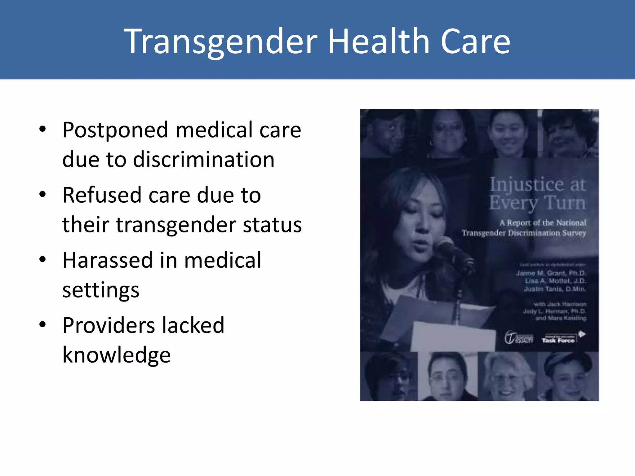 Transgender Health Care
• Postponed medical care
due to discrimination
• Refused care due to
their transgender status
• Harassed in medical
settings
• Providers lacked
knowledge
 