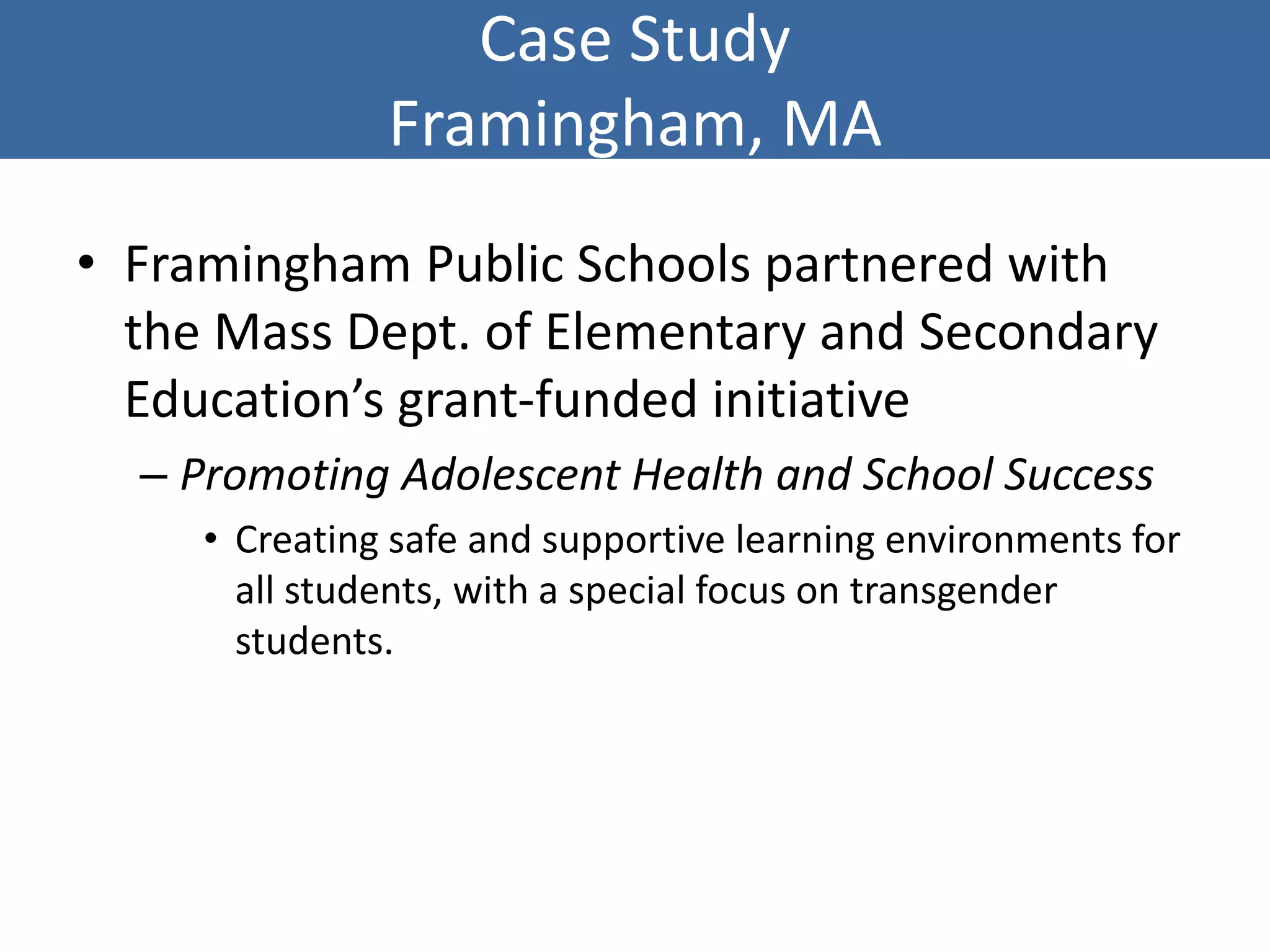 Case Study
Framingham, MA
• Framingham Public Schools partnered with
the Mass Dept. of Elementary and Secondary
Education’s grant-funded initiative
– Promoting Adolescent Health and School Success
• Creating safe and supportive learning environments for
all students, with a special focus on transgender
students.
 