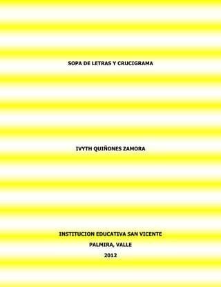 SOPA DE LETRAS Y CRUCIGRAMA




     IVYTH QUIÑONES ZAMORA




INSTITUCION EDUCATIVA SAN VICENTE

         PALMIRA, VALLE

              2012
 
