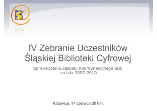 IV Zebranie Uczestników Śląskiej Biblioteki Cyfrowej Sprawozdanie Zespołu Koordynacyjnego ŚBC  za lata 2007-2010 Katowice, 17 czerwca 2010 r.  