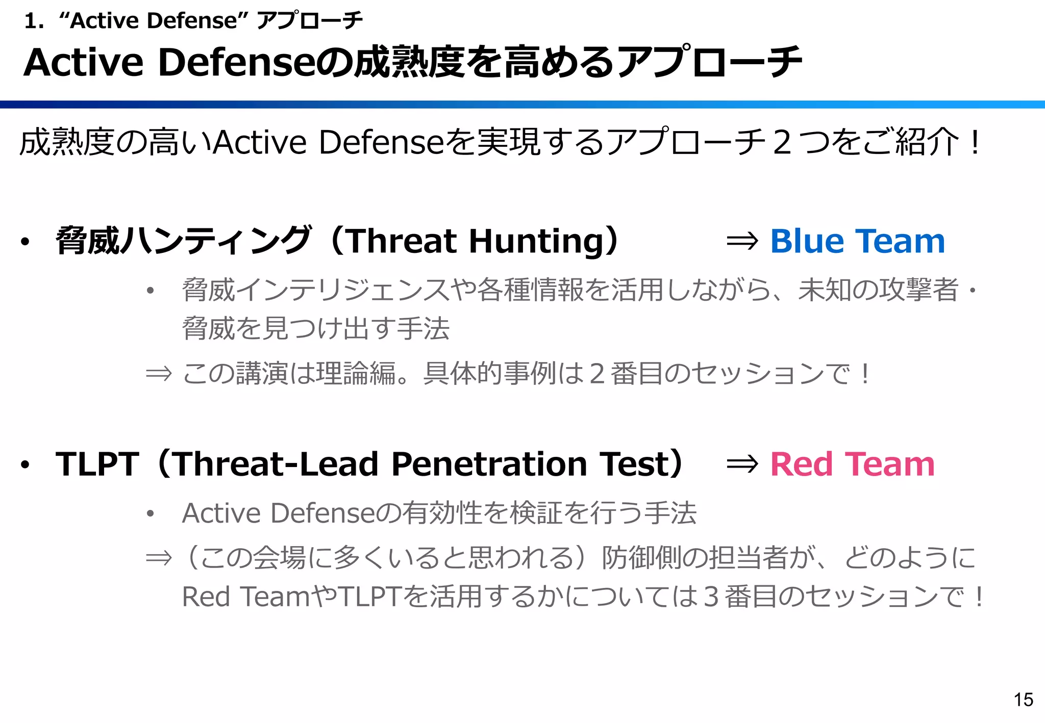 成熟度の高いActive Defenseを実現するアプローチ２つをご紹介！
• 脅威ハンティング（Threat Hunting） ⇒ Blue Team
• 脅威インテリジェンスや各種情報を活用しながら、未知の攻撃者・
脅威を見つけ出す手法
⇒ この講演は理論編。具体的事例は２番目のセッションで！
• TLPT（Threat-Lead Penetration Test） ⇒ Red Team
• Active Defenseの有効性を検証を行う手法
⇒（この会場に多くいると思われる）防御側の担当者が、どのように
Red TeamやTLPTを活用するかについては３番目のセッションで！
1. “Active Defense” アプローチ
Active Defenseの成熟度を高めるアプローチ
15
 