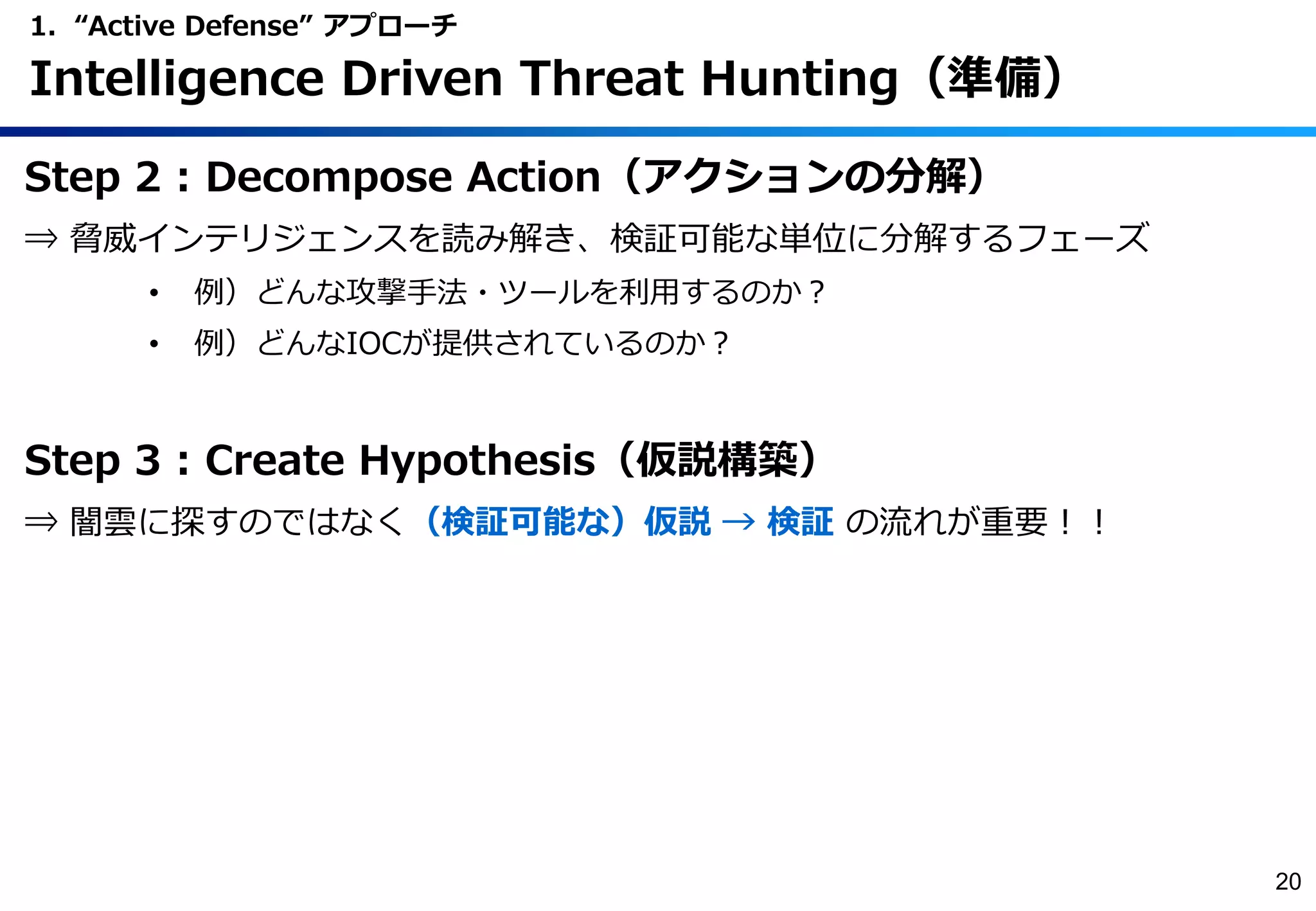 Step 2 : Decompose Action（アクションの分解）
⇒ 脅威インテリジェンスを読み解き、検証可能な単位に分解するフェーズ
• 例）どんな攻撃手法・ツールを利用するのか？
• 例）どんなIOCが提供されているのか？
Step 3 : Create Hypothesis（仮説構築）
⇒ 闇雲に探すのではなく（検証可能な）仮説 → 検証 の流れが重要！！
1. “Active Defense” アプローチ
Intelligence Driven Threat Hunting（準備）
20
 