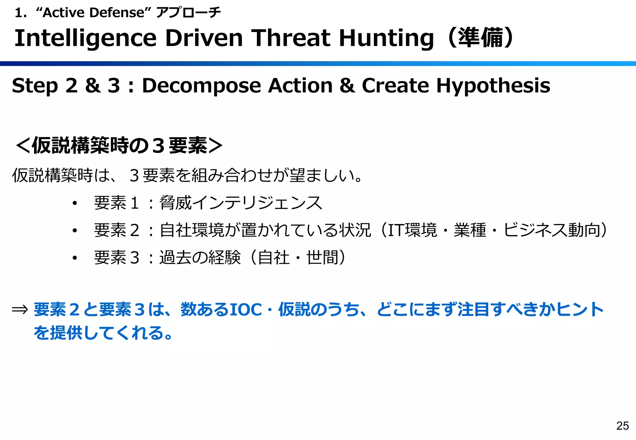 Step 2 & 3 : Decompose Action & Create Hypothesis
＜仮説構築時の３要素＞
仮説構築時は、３要素を組み合わせが望ましい。
• 要素１：脅威インテリジェンス
• 要素２：自社環境が置かれている状況（IT環境・業種・ビジネス動向）
• 要素３：過去の経験（自社・世間）
⇒ 要素２と要素３は、数あるIOC・仮説のうち、どこにまず注目すべきかヒント
を提供してくれる。
1. “Active Defense” アプローチ
Intelligence Driven Threat Hunting（準備）
25
 