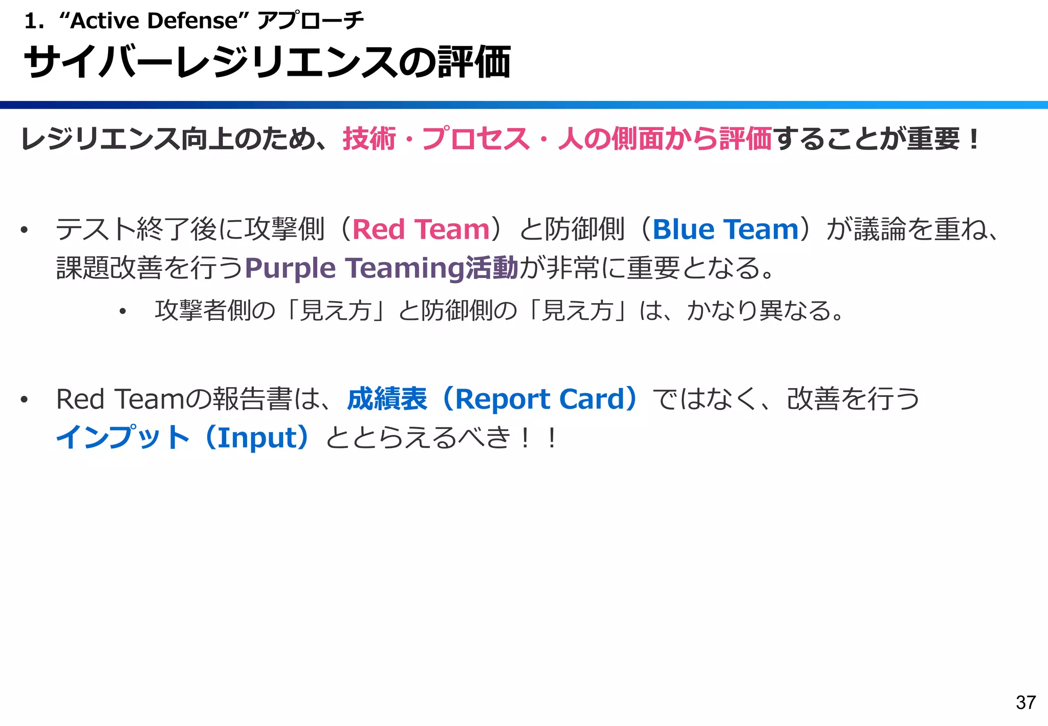 レジリエンス向上のため、技術・プロセス・人の側面から評価することが重要！
• テスト終了後に攻撃側（Red Team）と防御側（Blue Team）が議論を重ね、
課題改善を行うPurple Teaming活動が非常に重要となる。
• 攻撃者側の「見え方」と防御側の「見え方」は、かなり異なる。
• Red Teamの報告書は、成績表（Report Card）ではなく、改善を行う
インプット（Input）ととらえるべき！！
1. “Active Defense” アプローチ
サイバーレジリエンスの評価
37
 