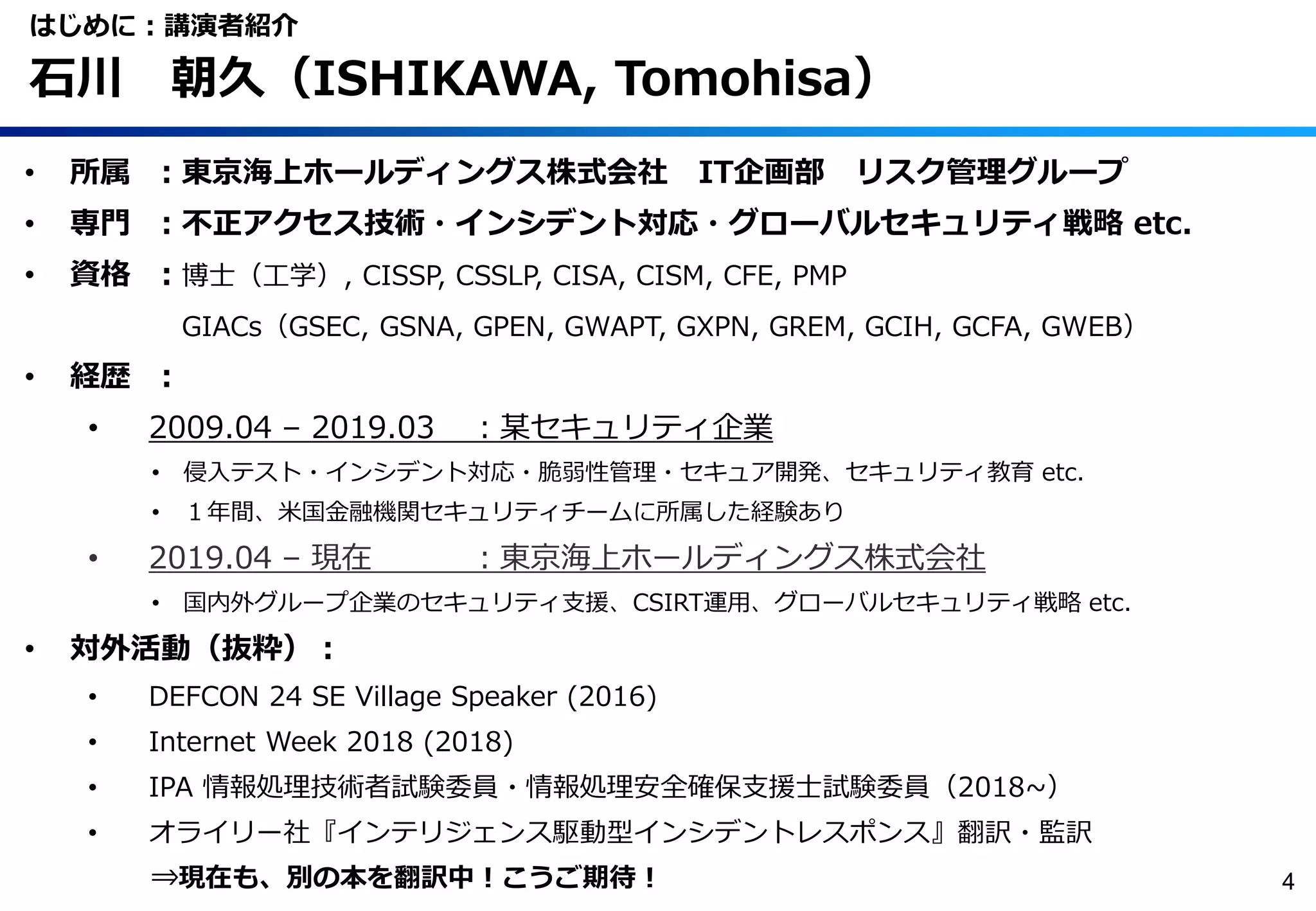 • 所属 ：東京海上ホールディングス株式会社 IT企画部 リスク管理グループ
• 専門 ：不正アクセス技術・インシデント対応・グローバルセキュリティ戦略 etc.
• 資格 ：博士（工学）, CISSP, CSSLP, CISA, CISM, CFE, PMP
GIACs（GSEC, GSNA, GPEN, GWAPT, GXPN, GREM, GCIH, GCFA, GWEB）
• 経歴 ：
• 2009.04 – 2019.03 ：某セキュリティ企業
• 侵入テスト・インシデント対応・脆弱性管理・セキュア開発、セキュリティ教育 etc.
• １年間、米国金融機関セキュリティチームに所属した経験あり
• 2019.04 – 現在 ：東京海上ホールディングス株式会社
• 国内外グループ企業のセキュリティ支援、CSIRT運用、グローバルセキュリティ戦略 etc.
• 対外活動（抜粋）：
• DEFCON 24 SE Village Speaker (2016)
• Internet Week 2018 (2018)
• IPA 情報処理技術者試験委員・情報処理安全確保支援士試験委員（2018~）
• オライリー社『インテリジェンス駆動型インシデントレスポンス』翻訳・監訳
⇒現在も、別の本を翻訳中！こうご期待！
はじめに：講演者紹介
石川 朝久（ISHIKAWA, Tomohisa）
4
 