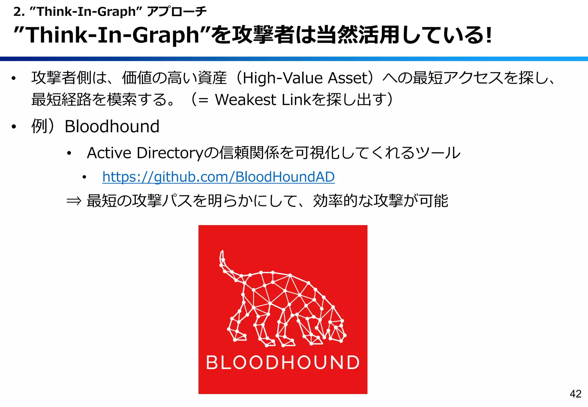 • 攻撃者側は、価値の高い資産（High-Value Asset）への最短アクセスを探し、
最短経路を模索する。（= Weakest Linkを探し出す）
• 例）Bloodhound
• Active Directoryの信頼関係を可視化してくれるツール
• https://github.com/BloodHoundAD
⇒ 最短の攻撃パスを明らかにして、効率的な攻撃が可能
2. ”Think-In-Graph” アプローチ
”Think-In-Graph”を攻撃者は当然活用している!
42
 