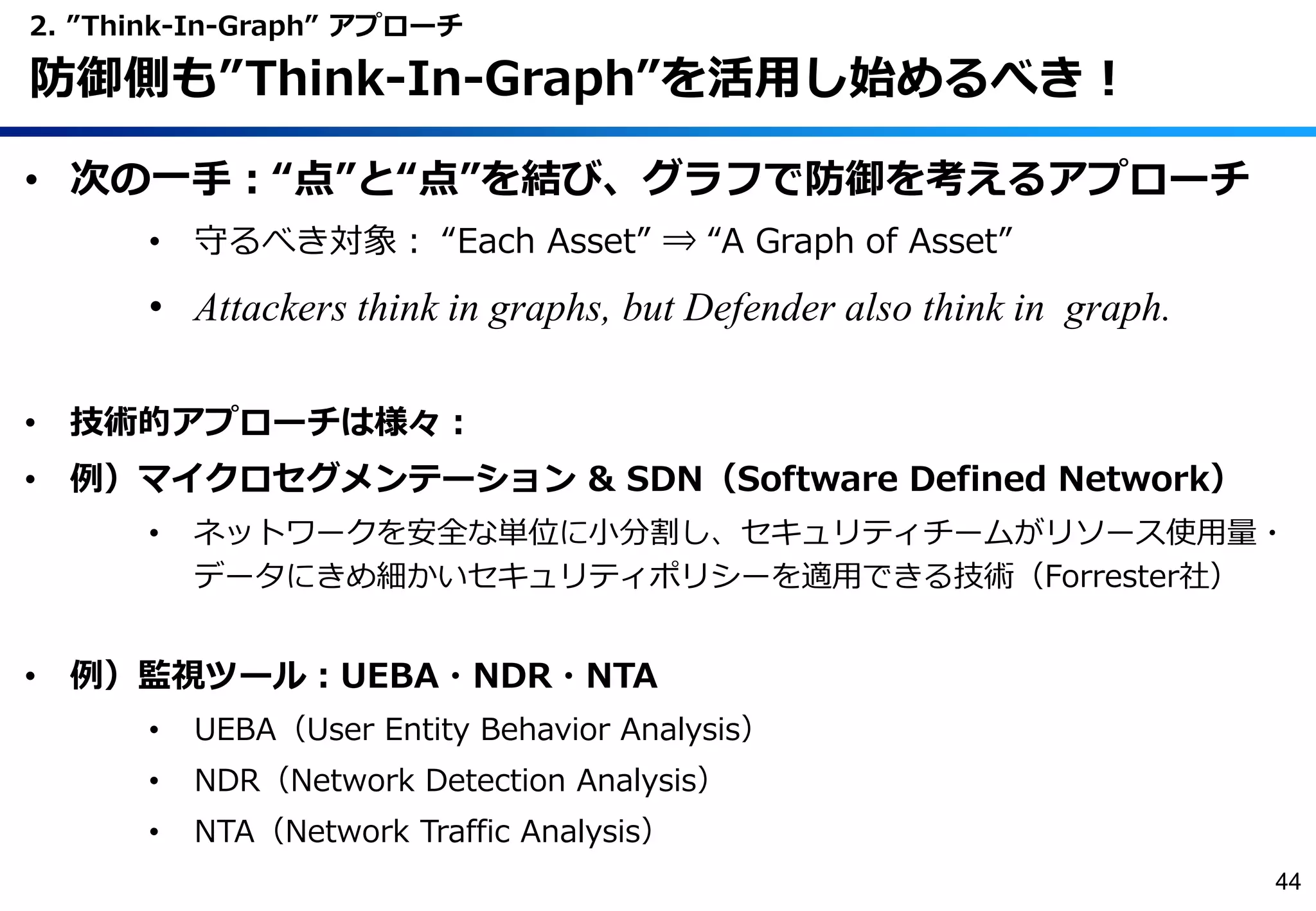• 次の一手：“点”と“点”を結び、グラフで防御を考えるアプローチ
• 守るべき対象： “Each Asset” ⇒ “A Graph of Asset”
• Attackers think in graphs, but Defender also think in graph.
• 技術的アプローチは様々：
• 例）マイクロセグメンテーション & SDN（Software Defined Network）
• ネットワークを安全な単位に小分割し、セキュリティチームがリソース使用量・
データにきめ細かいセキュリティポリシーを適用できる技術（Forrester社）
• 例）監視ツール：UEBA・NDR・NTA
• UEBA（User Entity Behavior Analysis）
• NDR（Network Detection Analysis）
• NTA（Network Traffic Analysis）
2. ”Think-In-Graph” アプローチ
防御側も”Think-In-Graph”を活用し始めるべき！
44
 