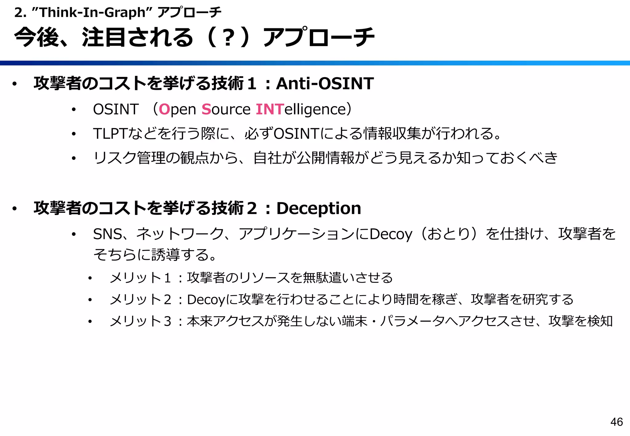 • 攻撃者のコストを挙げる技術１：Anti-OSINT
• OSINT （Open Source INTelligence）
• TLPTなどを行う際に、必ずOSINTによる情報収集が行われる。
• リスク管理の観点から、自社が公開情報がどう見えるか知っておくべき
• 攻撃者のコストを挙げる技術２：Deception
• SNS、ネットワーク、アプリケーションにDecoy（おとり）を仕掛け、攻撃者を
そちらに誘導する。
• メリット１：攻撃者のリソースを無駄遣いさせる
• メリット２：Decoyに攻撃を行わせることにより時間を稼ぎ、攻撃者を研究する
• メリット３：本来アクセスが発生しない端末・パラメータへアクセスさせ、攻撃を検知
2. ”Think-In-Graph” アプローチ
今後、注目される（？）アプローチ
46
 