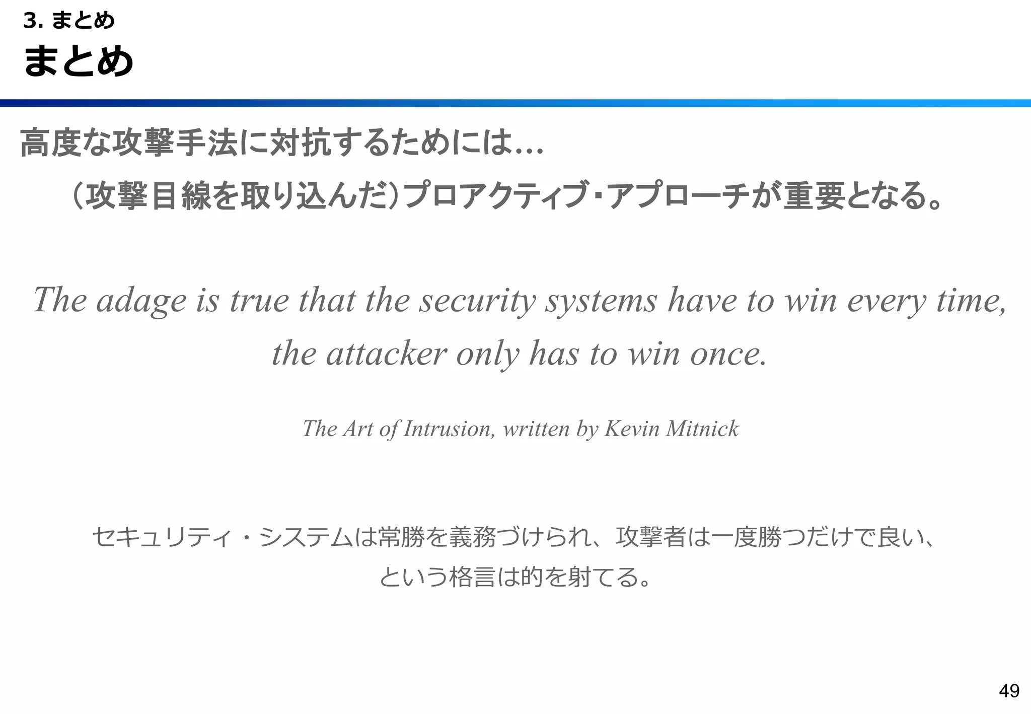 高度な攻撃手法に対抗するためには…
（攻撃目線を取り込んだ）プロアクティブ・アプローチが重要となる。
The adage is true that the security systems have to win every time,
the attacker only has to win once.
The Art of Intrusion, written by Kevin Mitnick
セキュリティ・システムは常勝を義務づけられ、攻撃者は一度勝つだけで良い、
という格言は的を射てる。
3. まとめ
まとめ
49
 