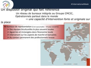 #InternationalWeek
Un dispositif original qui fait référence
Un réseau de bureaux intégrés au Groupe CMCIC,
Opérationnels partout dans le monde
 une capacité d’intervention forte et originale sur
la place
40 bureaux de représentation (5 en succursales – 50 pays couverts)
➢ Des équipes biculturelles le plus souvent locales
➢ Aguerries et immergées dans l’économie locale
➢ Intervenant sur les aspects de marché et bancaires
➢ Au contact permanent des professionnels locaux
 