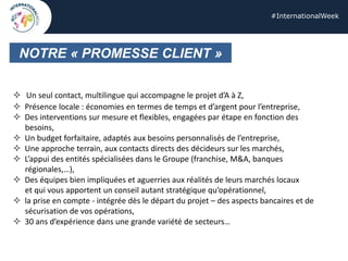 #InternationalWeek
NOTRE « PROMESSE CLIENT »
 Un seul contact, multilingue qui accompagne le projet d’A à Z,
 Présence locale : économies en termes de temps et d’argent pour l’entreprise,
 Des interventions sur mesure et flexibles, engagées par étape en fonction des
besoins,
 Un budget forfaitaire, adaptés aux besoins personnalisés de l’entreprise,
 Une approche terrain, aux contacts directs des décideurs sur les marchés,
 L’appui des entités spécialisées dans le Groupe (franchise, M&A, banques
régionales,…),
 Des équipes bien impliquées et aguerries aux réalités de leurs marchés locaux
et qui vous apportent un conseil autant stratégique qu’opérationnel,
 la prise en compte - intégrée dès le départ du projet – des aspects bancaires et de
sécurisation de vos opérations,
 30 ans d’expérience dans une grande variété de secteurs…
 