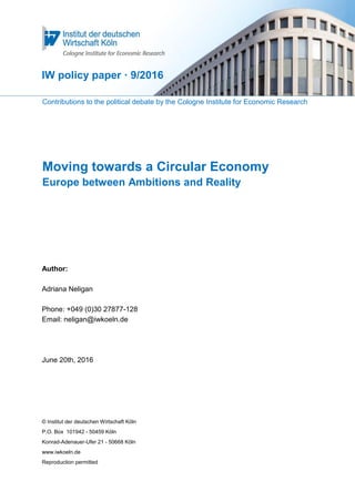 Contributions to the political debate by the Cologne Institute for Economic Research
Moving towards a Circular Economy
Europe between Ambitions and Reality
Author:
Adriana Neligan
Phone: +049 (0)30 27877-128
Email: neligan@iwkoeln.de
June 20th, 2016
© Institut der deutschen Wirtschaft Köln
P.O. Box 101942 - 50459 Köln
Konrad-Adenauer-Ufer 21 - 50668 Köln
www.iwkoeln.de
Reproduction permitted
IW policy paper · 9/2016
 