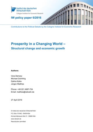 IW policy paper 6/2016
Contributions to the Political Debate by the Cologne Institute for Economic Research
Prosperity in a Changing World –
Structural change and economic growth
Authors:
Vera Demary
Michael Grömling
Galina Kolev
Jürgen Matthes
Phone: +49 221 4987-754
Email: matthes@iwkoeln.de
27 April 2016
© Institut der deutschen Wirtschaft Köln
P.O. Box 101942 - 50459 Köln
Konrad-Adenauer-Ufer 21 - 50668 Köln
www.iwkoeln.de
Reproduction permitted
 