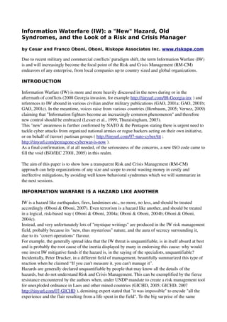 Information Waterfare (IW): a "New" Hazard, Old
Syndromes, and the Look of a Risk and Crisis Manager

by Cesar and Franco Oboni, Oboni, Riskope Associates Inc. www.riskope.com

Due to recent military and commercial conflicts' paradigm shift, the term Information Warfare (IW) 
is and will increasingly become the focal point of the Risk and Crisis Management (RM­CM) 
endeavors of any enterprise, from local companies up to country sized and global organizations. 

INTRODUCTION

Information Warfare (IW) is more and more heavily discussed in the news during or in the 
aftermath of conflicts (2008 Georgia invasion, for example http://tinyurl.com/08­Georgia­inv ) and 
references to IW abound in various civilian and/or military publications (GAO, 2001a; GAO, 2001b; 
GAO, 2001c). In the meantime, voices raise from various countries (Birnbaum, 2005; Vernez, 2009) 
claiming that "Information fighters become an increasingly common phenomenon" and therefore 
new control should be embraced (Lesser et al., 1999; Thuraisingham, 2003).
This "new" awareness is further confirmed by NATO & the Pentagon stating there is urgent need to 
tackle cyber attacks from organized national armies or rogue hackers acting on their own initiative, 
or on behalf of (terror) partisan groups ( http://tinyurl.com/07­nato­cyberAtt ; 
http://tinyurl.com/pentagone­cyberwar­is­now ). 
As a final confirmation, if at all needed, of the seriousness of the concerns, a new ISO code came to 
fill the void (ISO/IEC 27001, 2005) in this realm.

The aim of this paper is to show how a transparent Risk and Crisis Management (RM­CM) 
approach can help organizations of any size and scope to avoid wasting money in costly and 
ineffective mitigations, by avoiding well know behavioral syndromes which we will summarize in 
the next sessions. 

INFORMATION WARFARE IS A HAZARD LIKE ANOTHER

IW is a hazard like earthquakes, fires, landmines etc., no more, no less, and should be treated 
accordingly (Oboni & Oboni, 2007). Even terrorism is a hazard like another, and should be treated 
in a logical, risk­based way ( Oboni & Oboni, 2004a; Oboni & Oboni, 2004b; Oboni & Oboni, 
2004c).
Instead, and very unfortunately lots of "mystique writings" are produced in the IW risk management 
field, probably because its "new, thus mysterious" nature, and the aura of secrecy surrounding it, 
due to its "covert operations" flavour.
For example, the generally spread idea that the IW threat is unquantifiable, is in itself absurd at best 
and is probably the root cause of the inertia displayed by many in endorsing this cause: why would 
one invest IW mitigative funds if the hazard is, in the saying of the specialists, unquantifiable? 
Incidentally, Peter Drucker, in a different field of management, beautifully summarized this type of 
reaction when he claimed “If you can't measure it, you can't manage it”.
Hazards are generally declared unquantifiable by people that may know all the details of the 
hazards, but do not understand Risk and Crisis Management. This can be exemplified by the fierce 
resistance encountered by the authors when, under UNDP mandate to create a risk management tool 
for unexploded ordnance in Laos and other mined countries (GICHD, 2005; GICHD, 2007 
http://tinyurl.com/07­GICHD ), demining expert stated that "it was impossible" to encode "all the 
experience and the flair resulting from a life spent in the field". To the big surprise of the same 
 