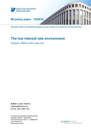 IW policy paper · 10/2014 
The low interest rate environment 
Causes, effects and a way out 
Author: Jürgen Matthes 
matthes@iwkoeln.de 
Phone: 0221 4981 754 
 