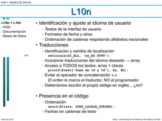 PHP Y BASES DE DATOS.



                                             L10n
■ i18n + L10n           • Identificación y ajuste al idioma de usuario
□ POO                      –   Textos de la interfaz de usuario
□ Documentación
□ Bases de Datos
                           –   Formatos de fecha y otros
                           –   Ordenación de cadenas respetando alfabetos nacionales
                        • Traducciones
                           –   Identificación y cambio de localización
                10/52           setlocale(LC_ALL, 'es_ES.UTF8');
                           –   Incorporar traducciones del idioma deseado → array
                           –   Acceso a TODOS los textos: array + claves
                                printf($text['Suma de %d y %d'], $a, $b);
                           –   Evitar el operador de concatenación «.»
                                El orden lo marca el traductor, NO el programador.
                           –   Deberíamos escribir el propio código en inglés... ¿no?

                        • Presencia en el código
                           –   Ordenación
                                asort($lista, SORT_LOCALE_STRING);
                           –   Fechas en cadenas de texto
Enero de 2013                                                        ARCE: «Administración de Sistemas Informáticos en Red»
 