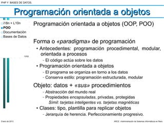 PHP Y BASES DE DATOS.



                Programación orientada a objetos
□ i18n + L10n             Programación orientada a objetos (OOP, POO)
■ POO
□ Documentación
□ Bases de Datos
                          Forma o «paradigma» de programación
                           • Antecedentes: programación procedimental, modular,
                  13/52
                             orientada a procesos
                              –   El código actúa sobre los datos
                           • Programación orientada a objetos
                              –   El programa se organiza en torno a los datos
                              –   Conserva estilo: programación estructurada, modular

                          Objeto: datos + «sus» procedimientos
                              –   Abstracción del mundo real
                              –   Propiedades encapsuladas, privadas, protegidas
                                   Símil: tarjetas inteligentes vs. tarjetas magnéticas
                           • Clases: tipo, plantilla para replicar objetos
                              –   Jerarquía de herencia. Perfeccionamiento progresivo.
Enero de 2013                                                           ARCE: «Administración de Sistemas Informáticos en Red»
 