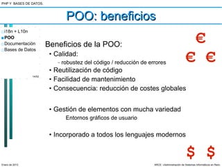 PHP Y BASES DE DATOS.



                                 POO: beneficios
□ i18n + L10n
■ POO
□ Documentación
□ Bases de Datos
                        Beneficios de la POO:                                                         €
                         • Calidad:
                            –   robustez del código / reducción de errores                    € €
                         • Reutilización de código
                14/52
                         • Facilidad de mantenimiento
                         • Consecuencia: reducción de costes globales


                         • Gestión de elementos con mucha variedad
                                 Entornos gráficos de usuario


                         • Incorporado a todos los lenguajes modernos


                                                                                              $ $
Enero de 2013                                                        ARCE: «Administración de Sistemas Informáticos en Red»
 