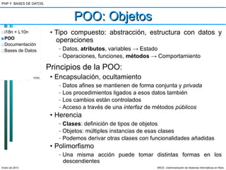 PHP Y BASES DE DATOS.



                                   POO: Objetos
□ i18n + L10n            • Tipo compuesto: abstracción, estructura con datos y
■ POO
                           operaciones
□ Documentación
□ Bases de Datos
                           –   Datos, atributos, variables → Estado
                           –   Operaciones, funciones, métodos → Comportamiento

                        Principios de la POO:
                15/52    • Encapsulación, ocultamiento
                           –   Datos afines se mantienen de forma conjunta y privada
                           –   Los procedimientos ligados a esos datos también
                           –   Los cambios están controlados
                           –   Acceso a través de una interfaz de métodos públicos
                         • Herencia
                           –   Clases: definición de tipos de objetos
                           –   Objetos: múltiples instancias de esas clases
                           –   Podemos derivar otras clases con funcionalidades añadidas
                         • Polimorfismo
                           –   Una misma acción puede tomar distintas formas en los
                               descendientes
Enero de 2013                                                     ARCE: «Administración de Sistemas Informáticos en Red»
 