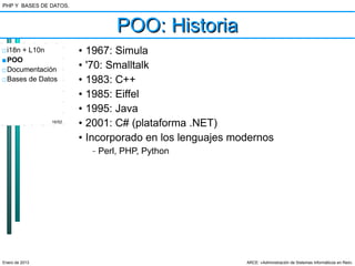 PHP Y BASES DE DATOS.



                                     POO: Historia
□ i18n + L10n           •   1967: Simula
■ POO
□ Documentación         •   '70: Smalltalk
□ Bases de Datos        •   1983: C++
                        •   1985: Eiffel
                        •   1995: Java
                16/52
                        •   2001: C# (plataforma .NET)
                        •   Incorporado en los lenguajes modernos
                             –   Perl, PHP, Python




Enero de 2013                                              ARCE: «Administración de Sistemas Informáticos en Red»
 