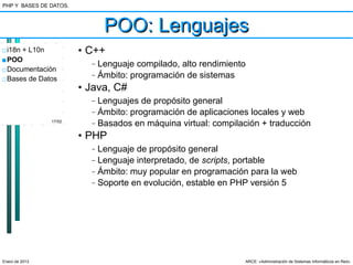 PHP Y BASES DE DATOS.



                               POO: Lenguajes
□ i18n + L10n           • C++
■ POO                     –   Lenguaje compilado, alto rendimiento
□ Documentación
□ Bases de Datos
                          –   Ámbito: programación de sistemas
                        • Java, C#
                          –   Lenguajes de propósito general
                          –   Ámbito: programación de aplicaciones locales y web
                17/52
                          –   Basados en máquina virtual: compilación + traducción
                        • PHP
                          –   Lenguaje de propósito general
                          –   Lenguaje interpretado, de scripts, portable
                          –   Ámbito: muy popular en programación para la web
                          –   Soporte en evolución, estable en PHP versión 5




Enero de 2013                                                     ARCE: «Administración de Sistemas Informáticos en Red»
 