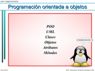 PHP Y BASES DE DATOS.



                Programación orientada a objetos


                                POO
                                UML
                               Clases
                               Objetos
                              Atributos
                              Métodos



Enero de 2013                             ARCE: «Administración de Sistemas Informáticos en Red»
 