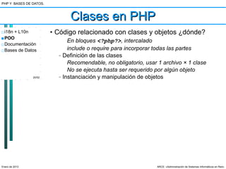 PHP Y BASES DE DATOS.



                                 Clases en PHP
□ i18n + L10n           • Código relacionado con clases y objetos ¿dónde?
■ POO
                                En bloques <?php?>, intercalado
□ Documentación
□ Bases de Datos                include o require para incorporar todas las partes
                          –   Definición de las clases
                                Recomendable, no obligatorio, usar 1 archivo × 1 clase
                                No se ejecuta hasta ser requerido por algún objeto
                20/52     –   Instanciación y manipulación de objetos




Enero de 2013                                                     ARCE: «Administración de Sistemas Informáticos en Red»
 