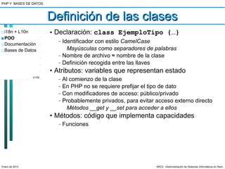 PHP Y BASES DE DATOS.



                        Definición de las clases
□ i18n + L10n           • Declaración: class EjemploTipo {…}
■ POO
□ Documentación
                          –   Identificador con estilo CamelCase
□ Bases de Datos                Mayúsculas como separadores de palabras
                          –   Nombre de archivo ≈ nombre de la clase
                          –   Definición recogida entre las llaves
                        • Atributos: variables que representan estado
                21/52
                          –   Al comienzo de la clase
                          –   En PHP no se requiere prefijar el tipo de dato
                          –   Con modificadores de acceso: público/privado
                          –   Probablemente privados, para evitar acceso externo directo
                                Métodos __get y __set para acceder a ellos
                        • Métodos: código que implementa capacidades
                          –   Funciones




Enero de 2013                                                     ARCE: «Administración de Sistemas Informáticos en Red»
 
