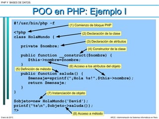 PHP Y BASES DE DATOS.



                           POO en PHP: Ejemplo I
                #!/usr/bin/php -f                   (1) Comienzo de bloque PHP

                <?php                                        (2) Declaración de la clase
                class HolaMundo {
                                                                   (3) Declaración de atributos
                    private $nombre;
                                                                   (4) Constructor de la clase

                    public function __construct($nombre) {
                       $this->nombre=$nombre;
                    }                   (6) Acceso a los atributos del objeto
                (5) Definición de método
                    public function saluda() {
                       $mensaje=sprintf("¡Hola %s!",$this->nombre);
                       return $mensaje;
                    }
                }                    (7) Instanciación de objeto

                $objeto=new HolaMundo('David');
                printf("%sn",$objeto->saluda());
                ?>
                                                       (8) Acceso a método
Enero de 2013                                                                       ARCE: «Administración de Sistemas Informáticos en Red»
 