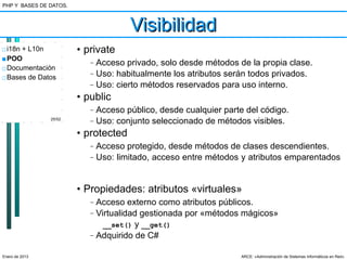 PHP Y BASES DE DATOS.



                                       Visibilidad
□ i18n + L10n           • private
■ POO                      –   Acceso privado, solo desde métodos de la propia clase.
□ Documentación
□ Bases de Datos
                           –   Uso: habitualmente los atributos serán todos privados.
                           –   Uso: cierto métodos reservados para uso interno.
                        • public
                           –   Acceso público, desde cualquier parte del código.
                25/52
                           –   Uso: conjunto seleccionado de métodos visibles.
                        • protected
                           –   Acceso protegido, desde métodos de clases descendientes.
                           –   Uso: limitado, acceso entre métodos y atributos emparentados


                        • Propiedades: atributos «virtuales»
                           –   Acceso externo como atributos públicos.
                           –   Virtualidad gestionada por «métodos mágicos»
                                 __set() y __get()
                           –   Adquirido de C#

Enero de 2013                                                      ARCE: «Administración de Sistemas Informáticos en Red»
 