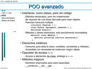 PHP Y BASES DE DATOS.



                                POO avanzado
□ i18n + L10n           • Interfaces: como clases, pero sin código
■ POO                     –   Métodos declarados, pero sin implementar
□ Documentación
□ Bases de Datos
                          –   Se requiere de una clase derivada para crear objetos
                          –   Permiten herencia múltiple
                                   interface iRedondo {…};
                                   class Esfera implements iRedondo {…};
                                   $bola=new Esfera();
                26/52
                          –   Métodos y clases abstractas: solo parcialmente incompletas
                                   abstract class AMedias {
                                      abstract protected function pendiente();
                                   …}
                        • Elementos estáticos
                          –   Comunes para toda la clase: variables, constantes y métodos.
                          –   Accesibles sin necesidad de instanciar ningún objeto
                        • Operador de acceso «::»
                          –   Acceso a elementos de clase, análogo a «→»
                        • Métodos mágicos
                          –   Nombres reservados para usos especiales
                          –   __construct, __set, __get …
Enero de 2013                                                     ARCE: «Administración de Sistemas Informáticos en Red»
 
