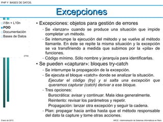 PHP Y BASES DE DATOS.



                                   Excepciones
□ i18n + L10n           • Excepciones: objetos para gestión de errores
■ POO                     –   Se «lanzan» cuando se produce una situación que impide
□ Documentación
                              completar un método.
□ Bases de Datos
                          –   Se interrumpe la ejecución del método y se vuelve al método
                              llamante. En éste se repite la misma situación y la excepción
                              se va transfiriendo a medida que subimos por la «pila» de
                              funciones.
                27/52
                          –   Código mínimo. Sólo nombre y jerarquía para identificarlas.
                        • Se pueden «capturar»: bloques try-catch
                          –   Se interrumpe la propagación de la excepción.
                          –   Se ejecuta el bloque «catch» donde se analizar la situación.
                                Ejecutar el código (try) y si salta una excepción que
                                queramos capturar (catch) derivar a ese bloque.
                          –   Tres opciones:
                                Burocrática: avisar y continuar. Mala idea generalmente.
                                Reintento: revisar los parámetros y repetir.
                                Propagación: lanzar otra excepción y seguir la cadena.
                          –   Plan: propagar hacia arriba hasta que el método responsable
                              del dato la capture y tome otras acciones.
Enero de 2013                                                     ARCE: «Administración de Sistemas Informáticos en Red»
 