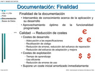 PHP Y BASES DE DATOS.



                        Documentación: Finalidad
□ i18n + L10n           Finalidad de la documentación
□ POO
■ Documentación          • Intercambio de conocimiento acerca de la aplicación y
□ Bases de Datos            su desarrollo
                         • Aprovechamiento óptimo de la funcionalidad
                            programada
                29/52
                        Calidad → Reducción de costes                                             €
                         • Costes de desarrollo
                           –

                           –
                               Adecuación a las especificaciones
                               Reutilización de código
                                                                                          € €
                           –   Reducción de errores, reducción del esfuerzo de reparación
                           –   Reducción del esfuerzo de adaptación y mejora
                         • Costes de explotación
                           –

                           –
                               Tiempo de aprendizaje
                               Uso eficiente
                                                                                          $ $
                           –   Reducción de errores de uso
                         • Supone un coste inicial amortizado inmediatamente
Enero de 2013                                                      ARCE: «Administración de Sistemas Informáticos en Red»
 