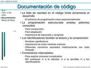 PHP Y BASES DE DATOS.



                        Documentación de código
□ i18n + L10n            • La falta de claridad en el código limita seriamente el
□ POO
                           desarrollo
■ Documentación
□ Bases de Datos
                            –   El esfuerzo de programación crece exponencialmente
                         • La programación          estructurada        emplea                  patrones
                           conocidos
                            –   Fácil comprensión
                31/52
                            –   Fácil adaptación
                            –   Importancia de espaciado y sangrado
                         • Los identificadores facilitan la lectura y la comprensión
                            –   Nombres significativos
                            –   Importancia de evitar nombres crípticos
                            –   Diferentes convenios asociados históricamente con cada
                                lenguaje
                         • Comentarios intercalados
                            –   Para explicar procesos complicados
                            –   NO sustituyen ni a la claridad, ni a la sencillez ni a los
                                identificadores

Enero de 2013                                                     ARCE: «Administración de Sistemas Informáticos en Red»
 