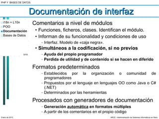 PHP Y BASES DE DATOS.



                        Documentación de interfaz
□ i18n + L10n           Comentarios a nivel de módulos
□ POO
■ Documentación          • Funciones, ficheros, clases. Identifican el módulo.
□ Bases de Datos         • Informan de su funcionalidad y condiciones de uso
                           –   Interfaz. Modelo de «caja negra».
                         • Simultáneos a la codificación, si no previos
                32/52      –   Ayuda del propio programador
                           –   Perdida de utilidad y de contenido si se hacen en diferido

                        Formatos predeterminados
                           –   Establecidos por la organización o comunidad de
                               programadores
                           –   Propuestos por el lenguaje en lenguajes OO como Java o C#
                               (.NET)
                           –   Determinados por las herramientas

                        Procesados con generadores de documentación
                           –   Generación automática en formatos múltiples
                           –   A partir de los comentarios en el propio código
Enero de 2013                                                      ARCE: «Administración de Sistemas Informáticos en Red»
 
