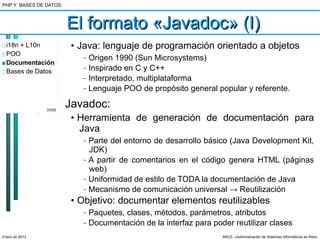 PHP Y BASES DE DATOS.



                        El formato «Javadoc» (I)
□ i18n + L10n            • Java: lenguaje de programación orientado a objetos
□ POO
                           –   Origen 1990 (Sun Microsystems)
■ Documentación
□ Bases de Datos
                           –   Inspirado en C y C++
                           –   Interpretado, multiplataforma
                           –   Lenguaje POO de propósito general popular y referente.

                33/52
                        Javadoc:
                         • Herramienta de generación de documentación para
                           Java
                           –   Parte del entorno de desarrollo básico (Java Development Kit,
                               JDK)
                           –   A partir de comentarios en el código genera HTML (páginas
                               web)
                           –   Uniformidad de estilo de TODA la documentación de Java
                           –   Mecanismo de comunicación universal → Reutilización
                         • Objetivo: documentar elementos reutilizables
                           –   Paquetes, clases, métodos, parámetros, atributos
                           –   Documentación de la interfaz para poder reutilizar clases
Enero de 2013                                                       ARCE: «Administración de Sistemas Informáticos en Red»
 