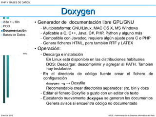 PHP Y BASES DE DATOS.



                                       Doxygen
□ i18n + L10n           • Generador de documentación libre GPL/GNU
□ POO
                          –   Multiplataforma: GNU/Linux, MAC OS X, MS Windows
■ Documentación
□ Bases de Datos
                          –   Aplicable a C, C++, Java, C#, PHP, Python y alguno más
                          –   Compatible con Javadoc, requiere algún ajuste para C o PHP
                          –   Genera ficheros HTML, pero también RTF y LATEX
                        • Operación:
                36/52
                          –   Descarga e instalación
                                En Linux está disponible en las distribuciones habituales
                                DOS: Descargar, descomprimir y agregar al PATH. También
                                hay instalador.
                          –   En el directorio de código fuente crear el fichero de
                              configuración
                                doxygen -g → Doxyfile
                                Recomendable crear directorios separados: src, bin y docs
                          –   Editar el fichero Doxyfile a gusto con un editor de texto
                          –   Ejecutando nuevamente doxygen se generan los documentos
                                Genera avisos si encuentra código no documentado

Enero de 2013                                                    ARCE: «Administración de Sistemas Informáticos en Red»
 
