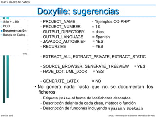 PHP Y BASES DE DATOS.



                        Doxyfile: sugerencias
□ i18n + L10n             –   PROJECT_NAME             = "Ejemplos OO-PHP"
□ POO                     –   PROJECT_NUMBER           = 1.0
■ Documentación           –   OUTPUT_DIRECTORY         = docs
□ Bases de Datos
                          –   OUTPUT_LANGUAGE          = Spanish
                          –   JAVADOC_AUTOBRIEF        = YES
                          –   RECURSIVE                = YES
                37/52
                          –   EXTRACT_ALL, EXTRACT_PRIVATE, EXTRACT_STATIC

                          –   SOURCE_BROWSER, GENERATE_TREEVIEW                              = YES
                          –   HAVE_DOT, UML_LOOK = YES

                          –   GENERATE_LATEX           = NO
                        • No genera nada hasta que no se documentan los
                          ficheros
                          –   Etiqueta @file al frente de los ficheros deseados
                          –   Descripción delante de cada clase, método o función
                          –   Descripción de funciones incluyendo @param y @return
Enero de 2013                                                   ARCE: «Administración de Sistemas Informáticos en Red»
 