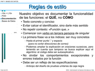 PHP Y BASES DE DATOS.



                                    Reglas de estilo
□ i18n + L10n           Nuestro objetivo es documentar la funcionalidad
□ POO
■ Documentación         de las funciones: el QUÉ, no CÓMO
□ Bases de Datos         •   Texto concreto y conciso
                         •   Evitar calcar el identificador, sino darle más sentido
                         •   No repetir contexto: «Función que..»
                38/52
                         •   Comenzar con verbo en tercera persona de singular
                         •   La primera frase va a los índices: ser muy concretos
                              –   Hasta el primer punto '.' y espacio
                                    (para no cortar direcciones de correo)
                              –   Podemos ampliar la explicación en oraciones sucesivas, pero
                                  teniendo en cuenta que tampoco se busca explicar aquí el
                                  algoritmo: el código debe ser autoexplicativo.
                         • No olvidar los comportamientos excepcionales y
                           errores tratados por la función
                         • Debe ser un reflejo de las especificaciones
                              –   Anticipo del diseño de pruebas unitarias de caja negra
Enero de 2013                                                          ARCE: «Administración de Sistemas Informáticos en Red»
 