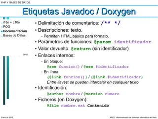 PHP Y BASES DE DATOS.



                Etiquetas Javadoc / Doxygen
□ i18n + L10n           • Delimitación de comentarios: /** */
□ POO
■ Documentación         • Descripciones: texto.
□ Bases de Datos           –   Permiten HTML básico para formato.
                        • Parámetros de funciones: @param identificador
                        • Valor devuelto: @return (sin identificador)
                39/52
                        • Enlaces internos:
                           –   En bloque:
                                @see funcion() / @see #identificador
                           –   En línea:
                                {@link funcion()} / {@link #identificador}
                                Entre llaves; se pueden intercalar en cualquier texto
                        • Identificación:
                                @author nombre / @version numero
                        • Ficheros (en Doxygen):
                                @file nombre.ext Contenido

Enero de 2013                                                       ARCE: «Administración de Sistemas Informáticos en Red»
 