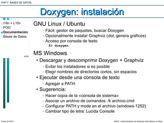 PHP Y BASES DE DATOS.



                          Doxygen: instalación
□ i18n + L10n           GNU Linux / Ubuntu
□ POO
■ Documentación
                           –   Fácil: gestor de paquetes, buscar Doxygen
□ Bases de Datos           –   Opcionalmente instalar Graphviz (dot, genera gráficos)
                           –   Acceso por consola de texto
                                $> doxygen


                40/52
                        MS Windows
                         • Descargar y descomprimir Doxygen + Graphviz
                           –   Evitar los instaladores si es posible
                           –   Elegir nombres de directorios cortos, sin espacios
                         • Ejecutar desde una consola de texto
                           –   Agregar a PATH
                         • Sugerencia:
                           –   Hacer copia de la «consola de sistema»
                           –   Asociar un archivo de comandos: /k archivo.cmd
                           –   Configurar PATH y mode en el archivo (windows-1252)
                           –   Cambiar tipo de letra: Lucida Console

Enero de 2013                                                       ARCE: «Administración de Sistemas Informáticos en Red»
 