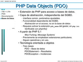 PHP Y BASES DE DATOS.



                        PHP Data Objects (PDO)
□ i18n + L10n            • Extensión de PHP para acceso a bases de datos.
□ POO
□ Documentación          • Capa de abstracción, independiente del SGBD.
■ Bases de Datos           –   Interface común, parámetros ajustables.
                           –   Funcionalidad dependiente del SGBD.
                                 Abstracción en el acceso, no en la base de datos.
                           –   Requiere activar la extensión pdo_xxxx del gestor, en php.ini
                44/52
                                 Verificable con phpinfo()
                         • A partir de PHP 5.1
                                 Wez Furlong, Message Systems
                           –   Previamente se empleaban extensiones particulares.
                           –   Siguen operativas y en uso.
                         • Tecnología orientada a objetos
                           –   Tres clases
                                 PDO – Base de datos
                                 PDOStatement – Resultados
                                 PDOException – Incidencias


Enero de 2013                                                       ARCE: «Administración de Sistemas Informáticos en Red»
 