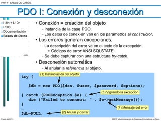 PHP Y BASES DE DATOS.



                PDO I: Conexión y desconexión
□ i18n + L10n              • Conexión = creación del objeto
□ POO
                              –   Instancia de la case PDO.
□ Documentación
■ Bases de Datos
                              –   Los datos de conexión van en los parámetros al constructor.
                           • Los errores generan excepciones.
                              –   La descripción del error va en el texto de la excepción.
                                   + Códigos de error ANSI SQLSTATE
                 45/52
                              –   Se debe capturar con una estructura try-catch.
                           • Desconexión automática
                              –   Al anular la referencia al objeto.
                             (1) Instanciación del objeto
                try {

                         $db = new PDO($dsn, $user, $password, $options);
                                                                   (3) Vigilando la excepción
                } catch (PDOException $e) {
                   die ("Failed to connect: " . $e->getMessage());
                }
                …                                       (4) Mensaje del error
                $db=NULL;        (2) Anular y cerrar

Enero de 2013                                                             ARCE: «Administración de Sistemas Informáticos en Red»
 