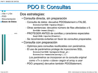 PHP Y BASES DE DATOS.



                               PDO II: Consultas
□ i18n + L10n           Dos estrategias:
□ POO
□ Documentación          • Consulta directa, sin preparación
■ Bases de Datos           –   Consulta de datos: devuelve PDOStatement o FALSE.
                                    $consulta=$db->query($sql);
                           –   Otras sentencias: devuelve número de filas afectadas o 0.
                                    $n=$db->exec($sql);
                46/52      –   PROTEGER ANTES de comillas y caracteres especiales
                                    $sql=$db->quote($texto);
                           –   Se recomienda evitarlas en favor de consultas preparadas.
                         • Consulta con preparación
                           –   Optimiza para consultas reutilizables con parámetros.
                           –   El uso de parámetros protege de inyecciones SQL.
                                    $consulta=$db->prepare($sql_p);
                                    $consulta->execute(array(…));
                                Los parámetros se incorporan en la consulta original
                                como «?» o como «:clave» según el array a usar
                           –   PDO::prepare() devuelve también PDOStatement.


Enero de 2013                                                      ARCE: «Administración de Sistemas Informáticos en Red»
 