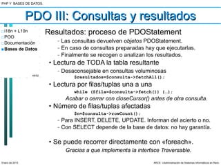 PHP Y BASES DE DATOS.



                PDO III: Consultas y resultados
□ i18n + L10n            Resultados: proceso de PDOStatement
□ POO
□ Documentación
                             –   Las consultas devuelven objetos PDOStatement.
■ Bases de Datos             –   En caso de consultas preparadas hay que ejecutarlas.
                             –   Finalmente se recogen o analizan los resultados.
                          • Lectura de TODA la tabla resultante
                             –   Desaconsejable en consultas voluminosas
                 48/52
                                      $resultados=$consulta->fetchAll();
                          • Lectura por filas/tuplas una a una
                                      while (Sfila=$consulta->fetch()) {…};
                                  Acabar o cerrar con closeCursor() antes de otra consulta.
                          • Número de filas/tuplas afectadas
                                      $n=$consulta->rowCount();
                             –   Para INSERT, DELETE, UPDATE. Informan del acierto o no.
                             –   Con SELECT depende de la base de datos: no hay garantía.

                          • Se puede recorrer directamente con «foreach».
                                  Gracias a que implementa la interface Traversable.

Enero de 2013                                                        ARCE: «Administración de Sistemas Informáticos en Red»
 