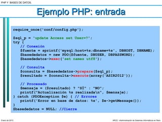 PHP Y BASES DE DATOS.



                        Ejemplo PHP: entrada
            require_once('conf/config.php');

            $sql_p = 'update Access set User=?';
            try {
               // Conexión
               $fuente = sprintf('mysql:host=%s;dbname=%s', DBHOST, DBNAME);
               $basededatos = new PDO($fuente, DBUSER, DBPASSWORD);
               $basededatos->exec('set names utf8');

                // Consulta
                $consulta = $basededatos->prepare($sql_p);
                $resultado = $consulta->execute(array('ASIR2012'));

               // Procesado
               $mensaje = ($resultado) ? "SÍ" : "NO";
               printf("Actualización %s realizadan", $mensaje);
            } catch (PDOException $e) { // Errores
               printf('Error en base de datos: %s', $e->getMessage());
            }
            $basededatos = NULL; //Cierre

Enero de 2013                                            ARCE: «Administración de Sistemas Informáticos en Red»
 