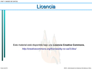 PHP Y BASES DE DATOS.



                                     Licencia




                Este material está disponible bajo una Licencia Creative Commons,
                        http://creativecommons.org/licenses/by-nc-sa/3.0/es/




Enero de 2013                                                   ARCE: «Administración de Sistemas Informáticos en Red»
 